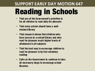 SUPPORT	
  EARLY	
  DAY	
  MOTION	
  647	
  	
  
Reading in Schools
 •  That one of the Government's priorities is
    for all children to read daily for pleasure
 •  That every school should have a well-
    stocked library
 •  That research shows that children who
    have access to a school library and who
    read for pleasure reach higher levels of
    attainment in all subjects
 •  That the best way to encourage children to
    read for pleasure is by free voluntary
    reading
 •  Calls on the Government to continue to take
    all necessary steps to encourage school
    libraries.
 