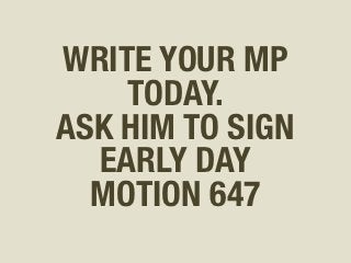 WRITE YOUR MP
      TODAY.
 ASK HIM or HER
TO SIGN EARLY DAY 
   MOTION 647 
 