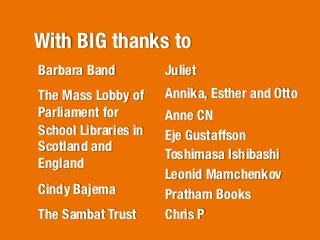 With BIG thanks to
Barbara Band
          Juliet
The Mass Lobby of      Annika, Esther and Otto 
Parliament for         Anne CN
School Libraries in    Eje Gustaffson
Scotland and
                       Toshimasa Ishibashi
England
                       Leonid Mamchenkov
Cindy Bajema
          Pratham Books
The Sambat Trust	
     Chris P
                       	
  
 