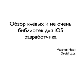 Обзор клёвых и не очень
  библиотек для iOS
     разработчика

                 Ушаков Иван
                   Droid Labs
 