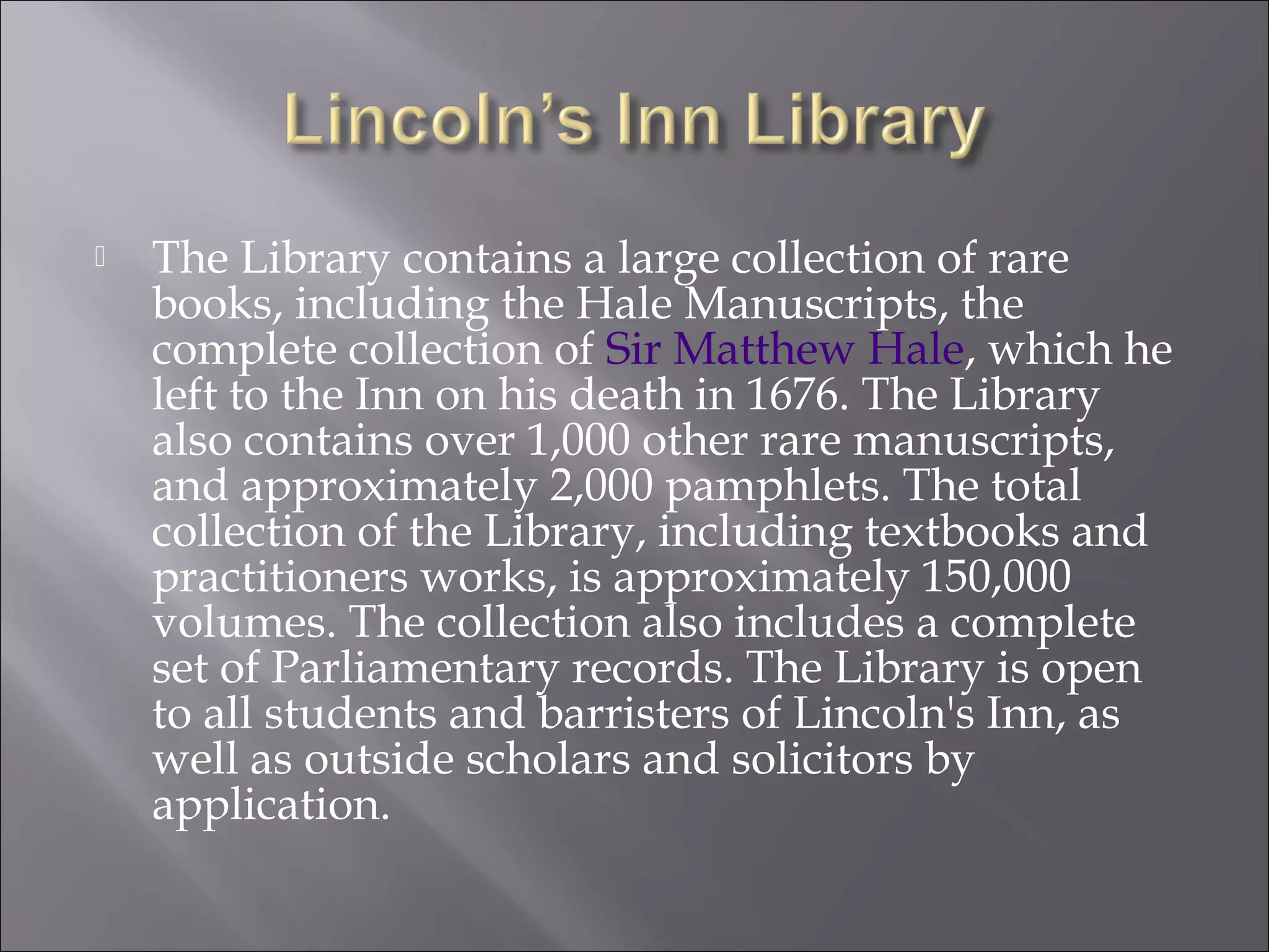  The Library contains a large collection of rare
books, including the Hale Manuscripts, the
complete collection of Sir Matthew Hale, which he
left to the Inn on his death in 1676. The Library
also contains over 1,000 other rare manuscripts,
and approximately 2,000 pamphlets. The total
collection of the Library, including textbooks and
practitioners works, is approximately 150,000
volumes. The collection also includes a complete
set of Parliamentary records. The Library is open
to all students and barristers of Lincoln's Inn, as
well as outside scholars and solicitors by
application.