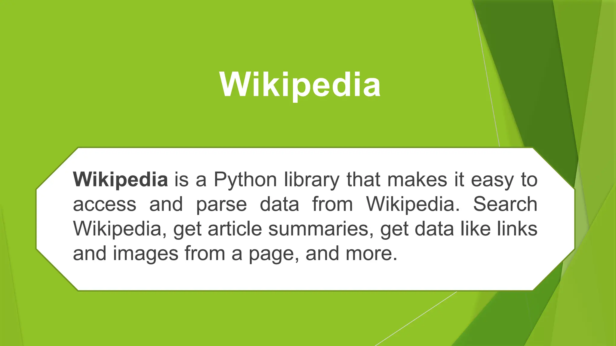 Wikipedia
Wikipedia is a Python library that makes it easy to
access and parse data from Wikipedia. Search
Wikipedia, get article summaries, get data like links
and images from a page, and more.
 