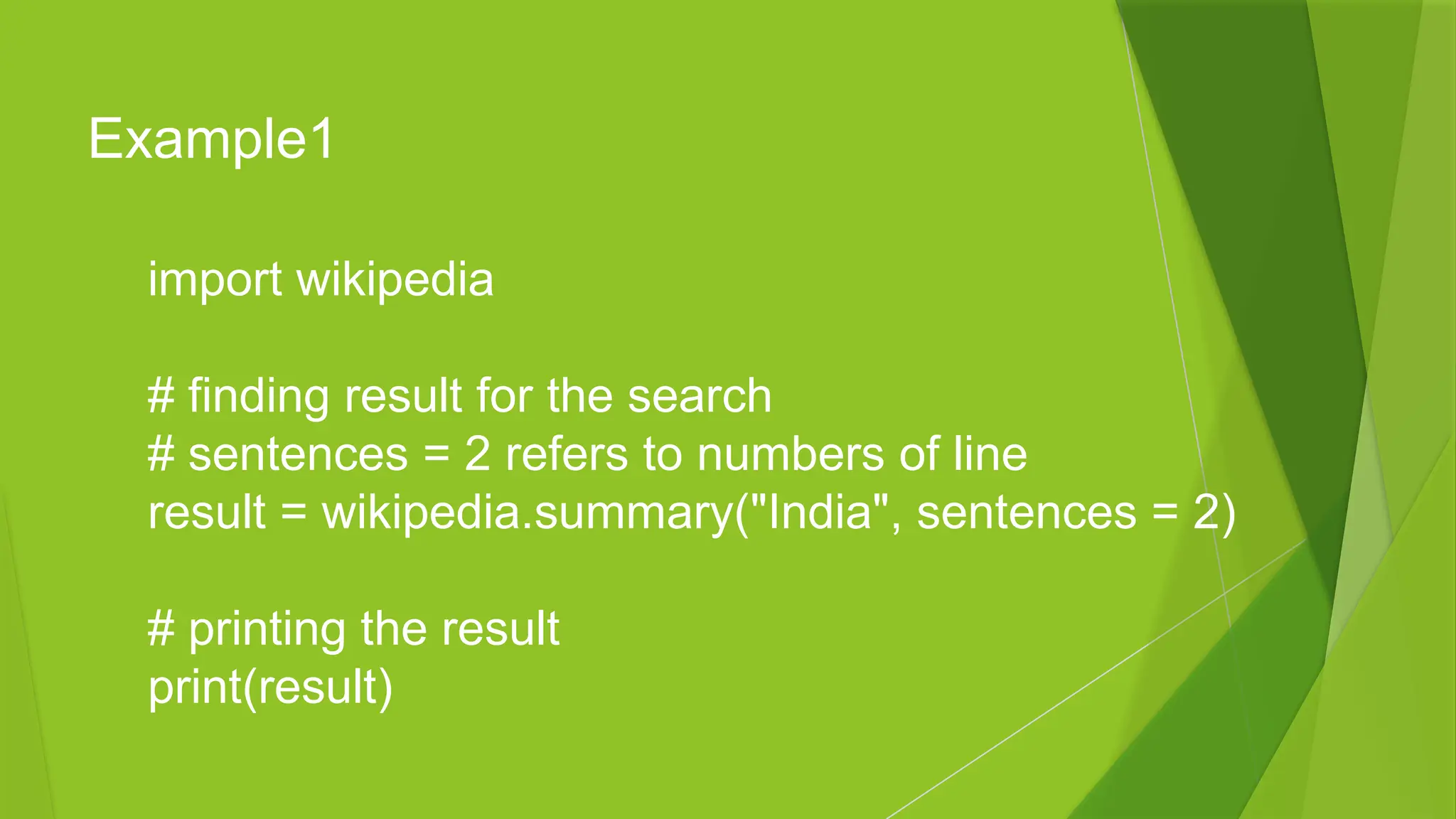 Example1
import wikipedia
# finding result for the search
# sentences = 2 refers to numbers of line
result = wikipedia.summary("India", sentences = 2)
# printing the result
print(result)
 