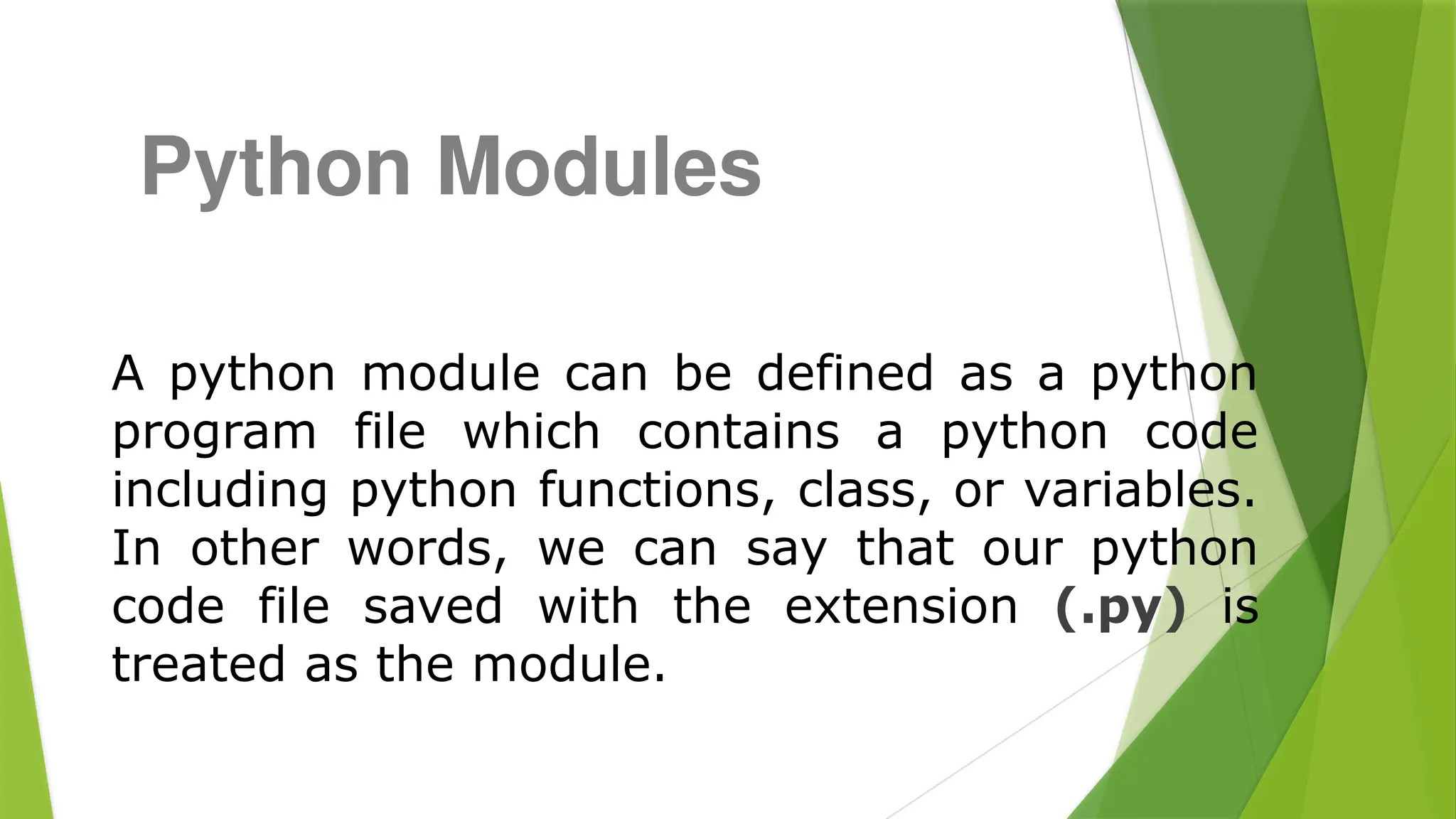 A python module can be defined as a python
program file which contains a python code
including python functions, class, or variables.
In other words, we can say that our python
code file saved with the extension (.py) is
treated as the module.
Python Modules
 
