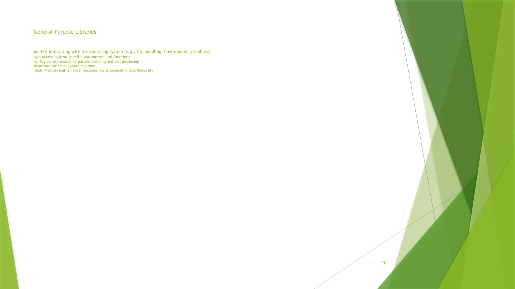 General-Purpose Libraries
os: For interacting with the operating system (e.g., file handling, environment variables)
sys: Access system-specific parameters and functions
re: Regular expressions for pattern matching and text processing
datetime: For handling date and time
math: Provides mathematical functions like trigonometry, logarithms, etc
15
 