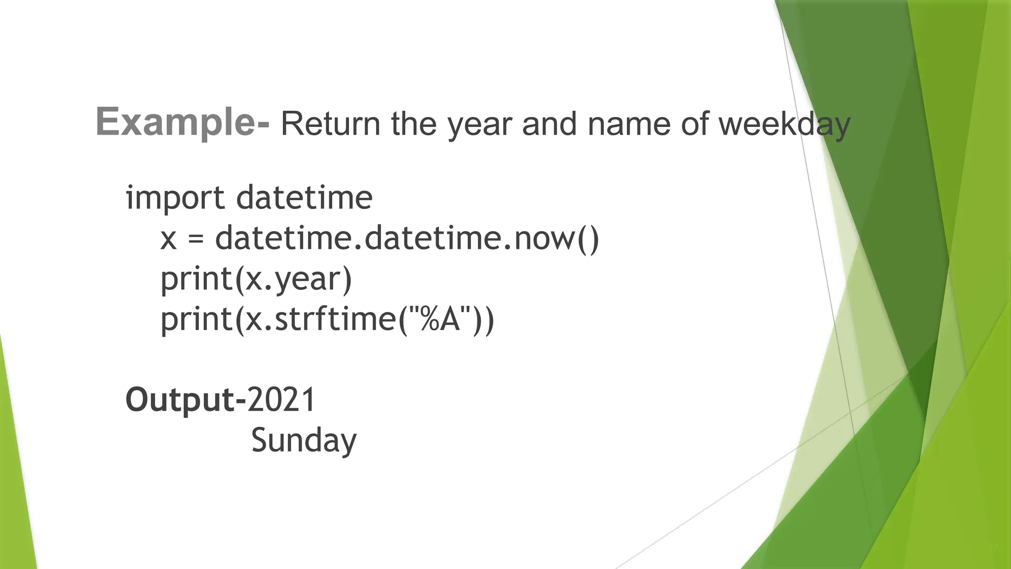 import datetime
x = datetime.datetime.now()
print(x.year)
print(x.strftime("%A"))
Output-2021
Sunday
17
Example- Return the year and name of weekday
 