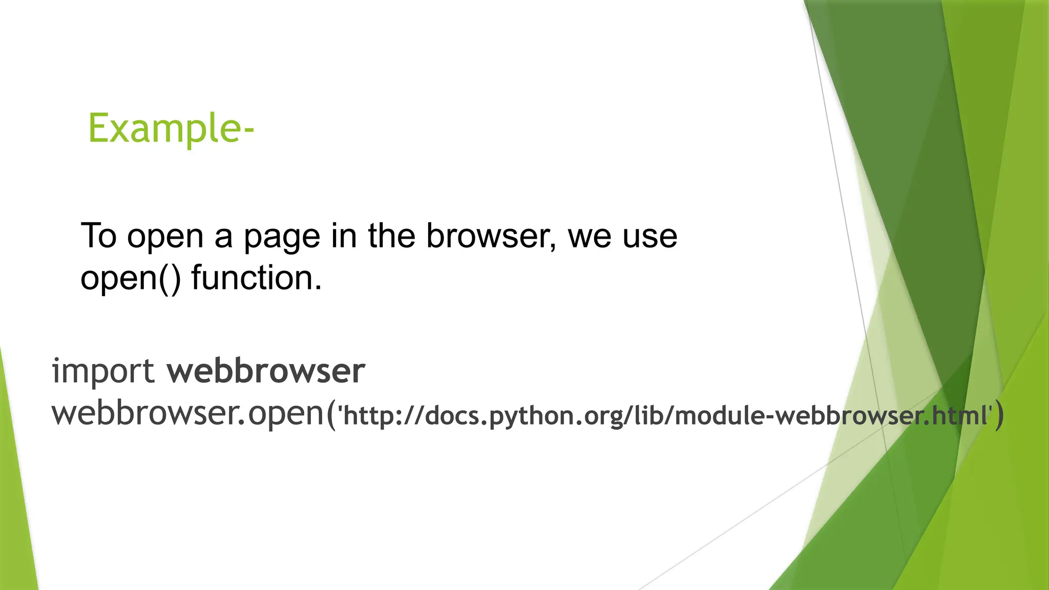 Example-
import webbrowser
webbrowser.open('http://docs.python.org/lib/module-webbrowser.html')
To open a page in the browser, we use
open() function.
 