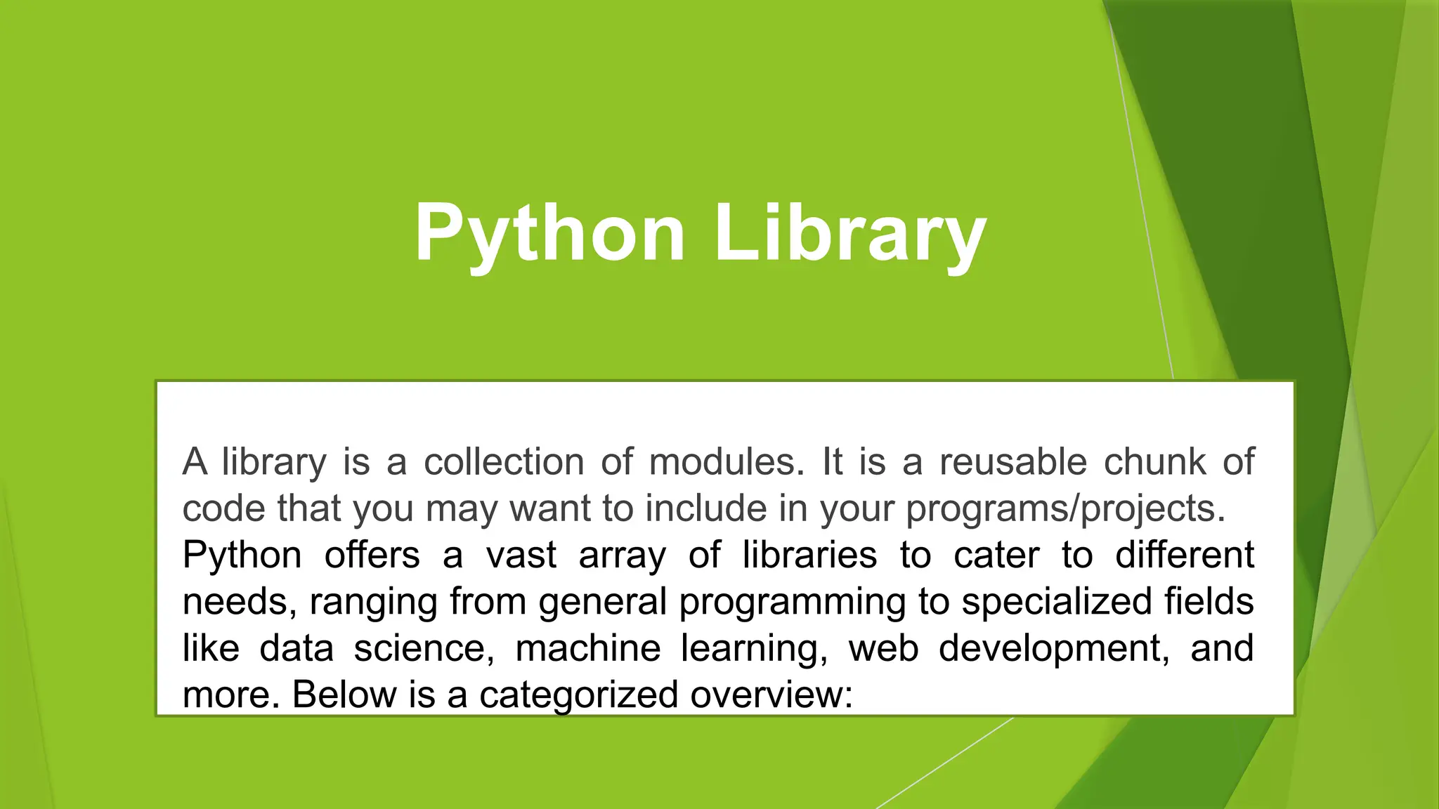 Python Library
A library is a collection of modules. It is a reusable chunk of
code that you may want to include in your programs/projects.
Python offers a vast array of libraries to cater to different
needs, ranging from general programming to specialized fields
like data science, machine learning, web development, and
more. Below is a categorized overview:
 