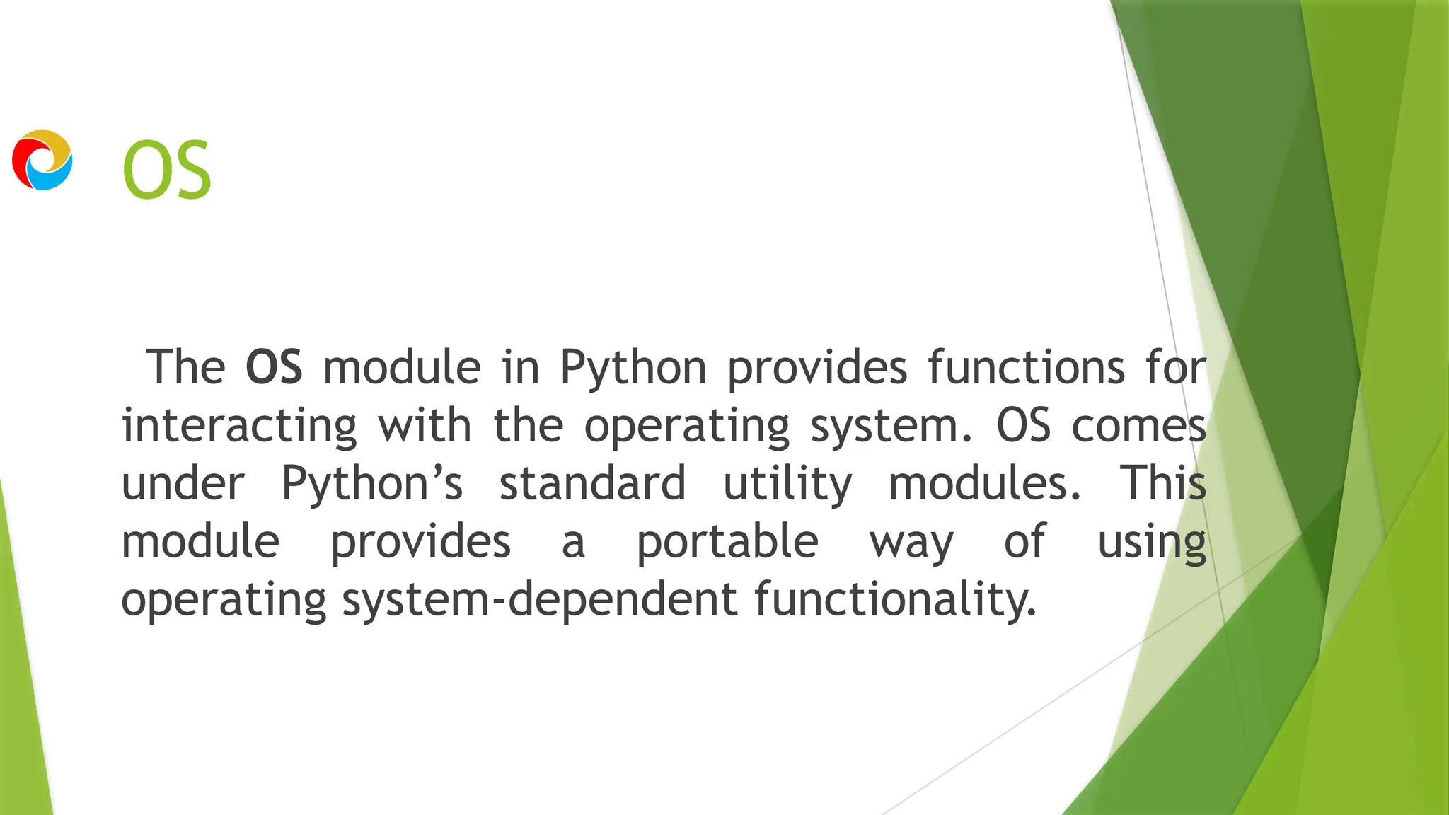 OS
The OS module in Python provides functions for
interacting with the operating system. OS comes
under Python’s standard utility modules. This
module provides a portable way of using
operating system-dependent functionality.
 