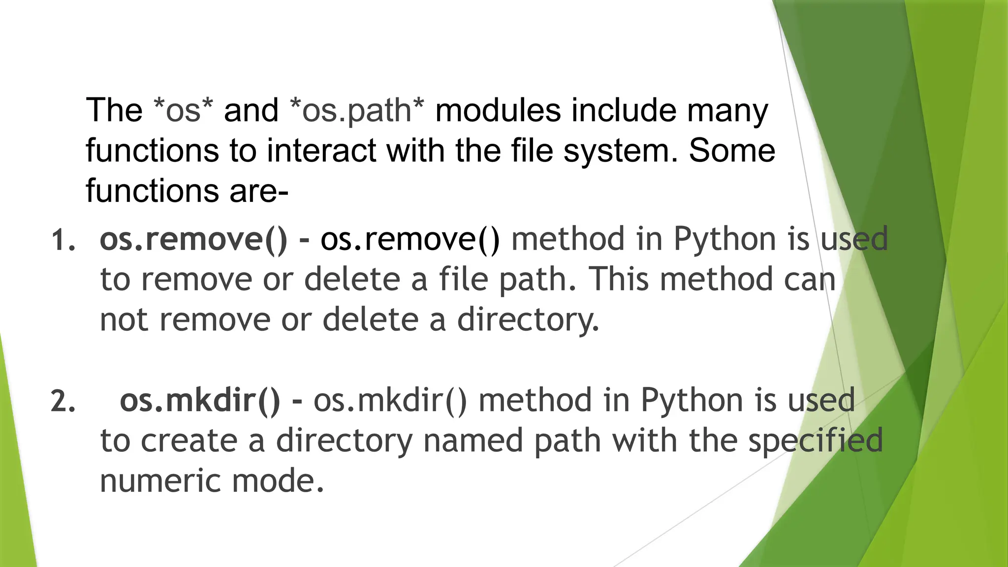 1. os.remove() - os.remove() method in Python is used
to remove or delete a file path. This method can
not remove or delete a directory.
2. os.mkdir() - os.mkdir() method in Python is used
to create a directory named path with the specified
numeric mode.
The *os* and *os.path* modules include many
functions to interact with the file system. Some
functions are-
 