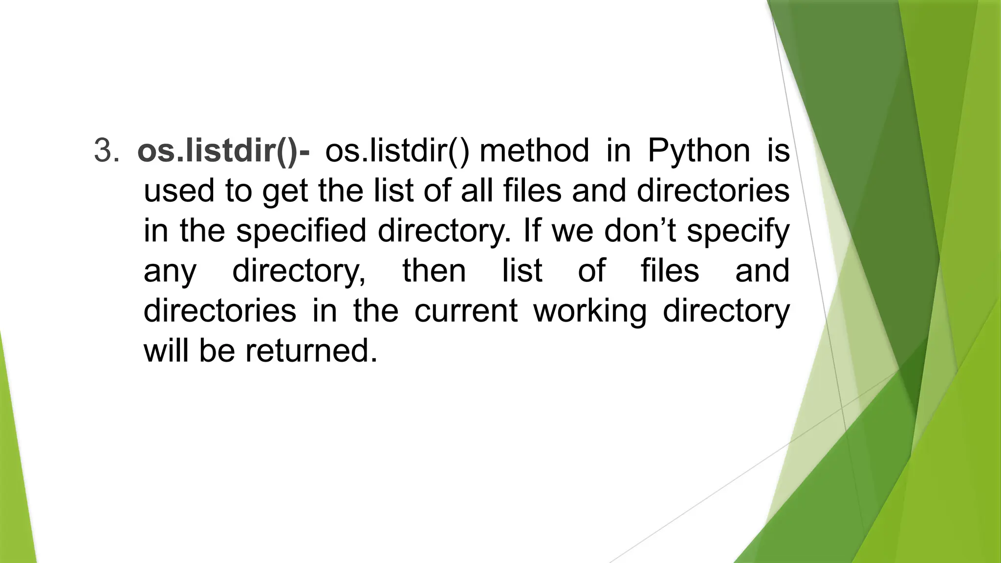 3. os.listdir()- os.listdir() method in Python is
used to get the list of all files and directories
in the specified directory. If we don’t specify
any directory, then list of files and
directories in the current working directory
will be returned.
 