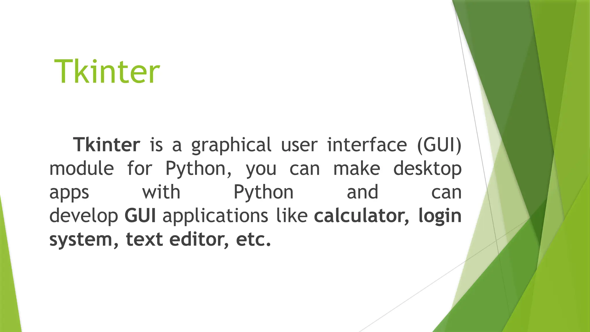 Tkinter
Tkinter is a graphical user interface (GUI)
module for Python, you can make desktop
apps with Python and can
develop GUI applications like calculator, login
system, text editor, etc.
 