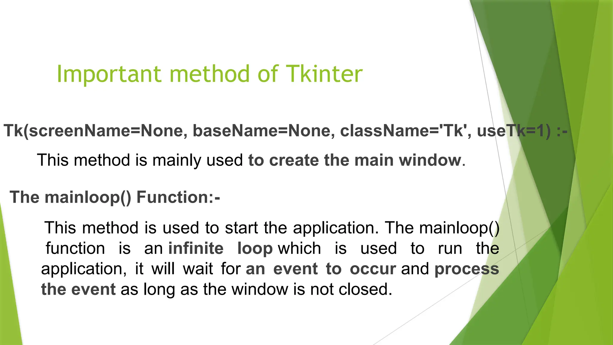 Important method of Tkinter
This method is used to start the application. The mainloop()
function is an infinite loop which is used to run the
application, it will wait for an event to occur and process
the event as long as the window is not closed.
The mainloop() Function:-
This method is mainly used to create the main window.
Tk(screenName=None, baseName=None, className='Tk', useTk=1) :-
 