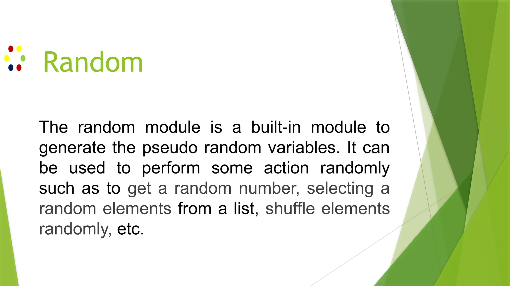 Random
The random module is a built-in module to
generate the pseudo random variables. It can
be used to perform some action randomly
such as to get a random number, selecting a
random elements from a list, shuffle elements
randomly, etc.
 