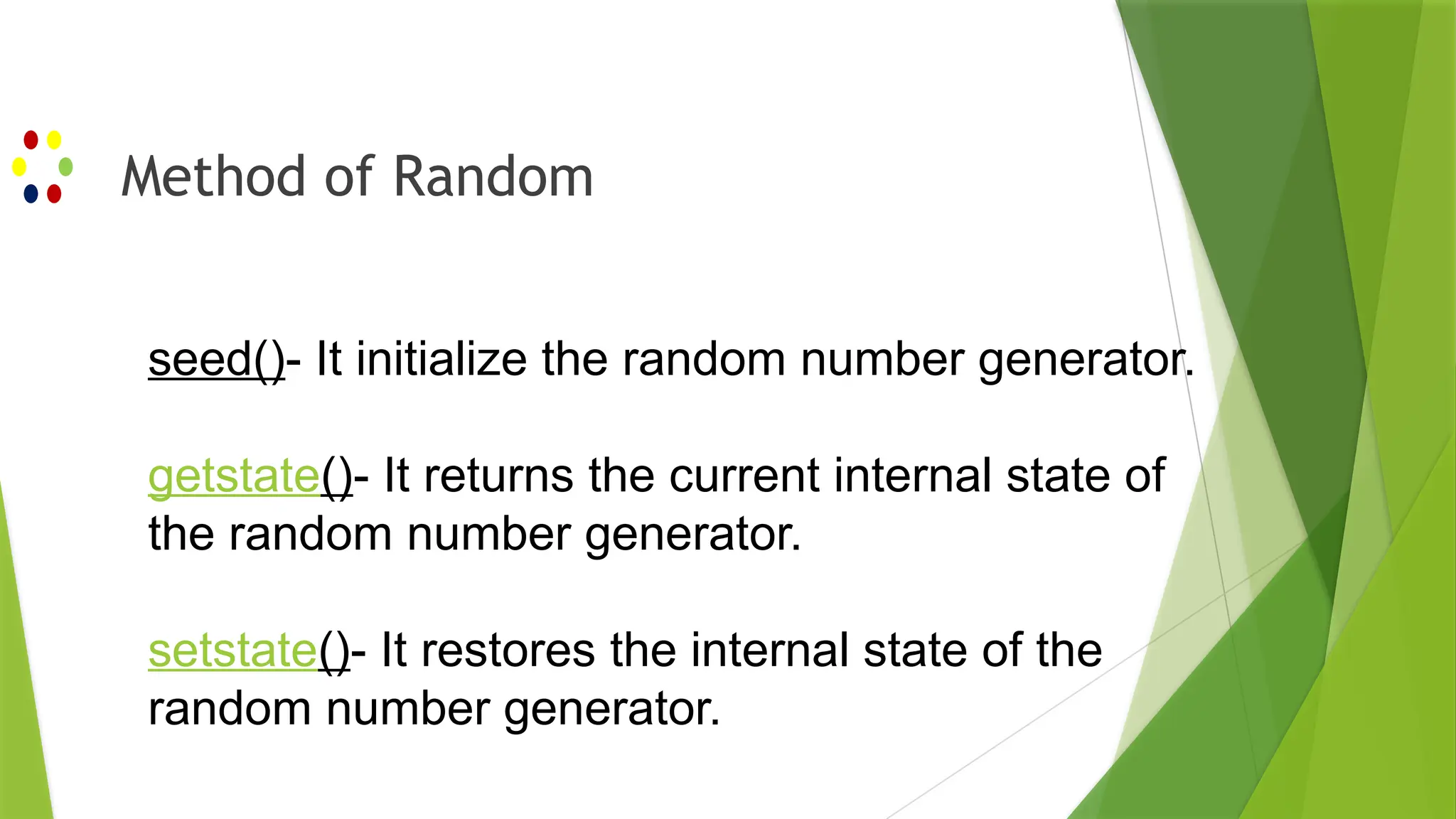 Method of Random
seed()- It initialize the random number generator.
getstate()- It returns the current internal state of
the random number generator.
setstate()- It restores the internal state of the
random number generator.
 