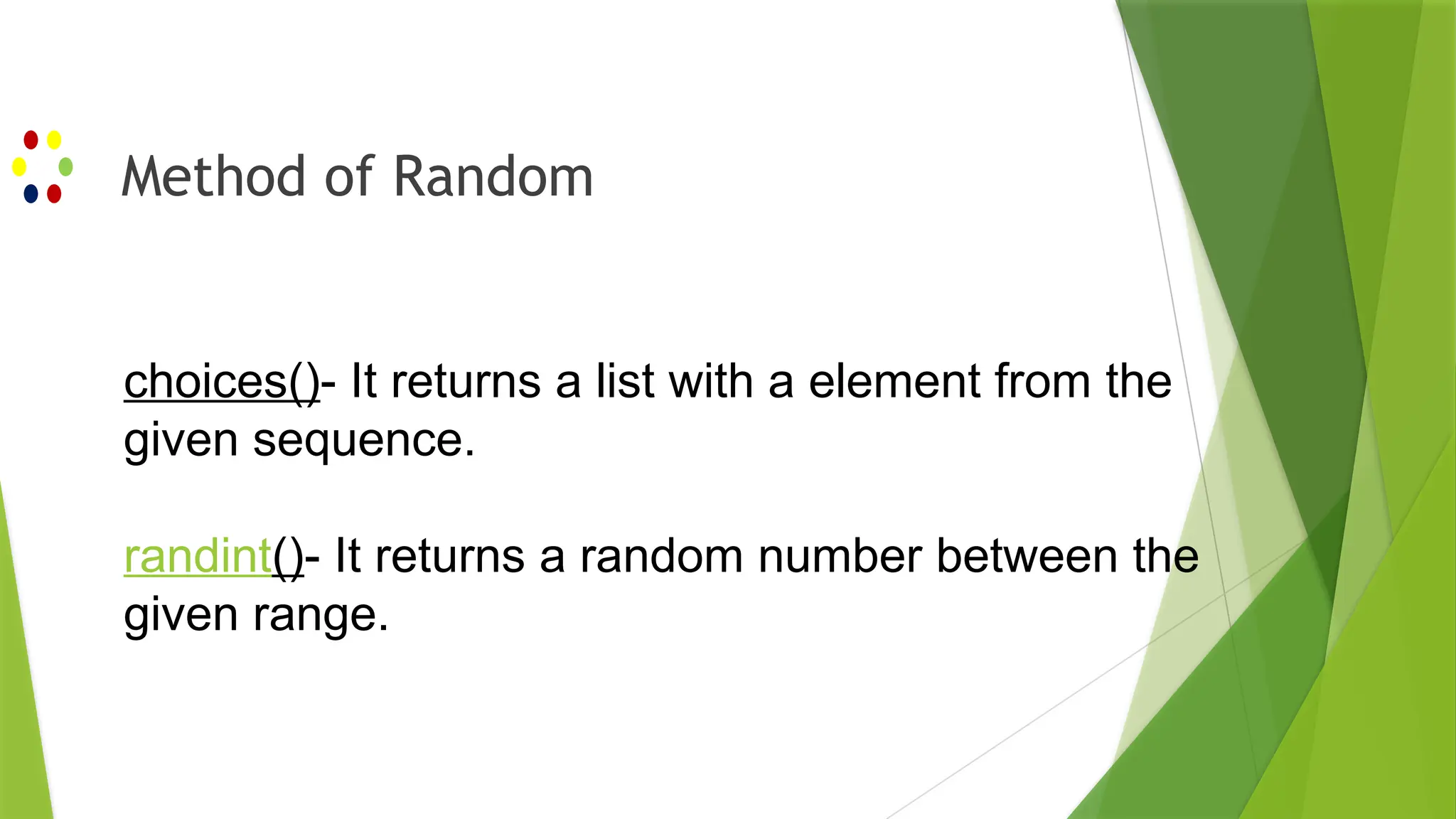 Method of Random
choices()- It returns a list with a element from the
given sequence.
randint()- It returns a random number between the
given range.
 