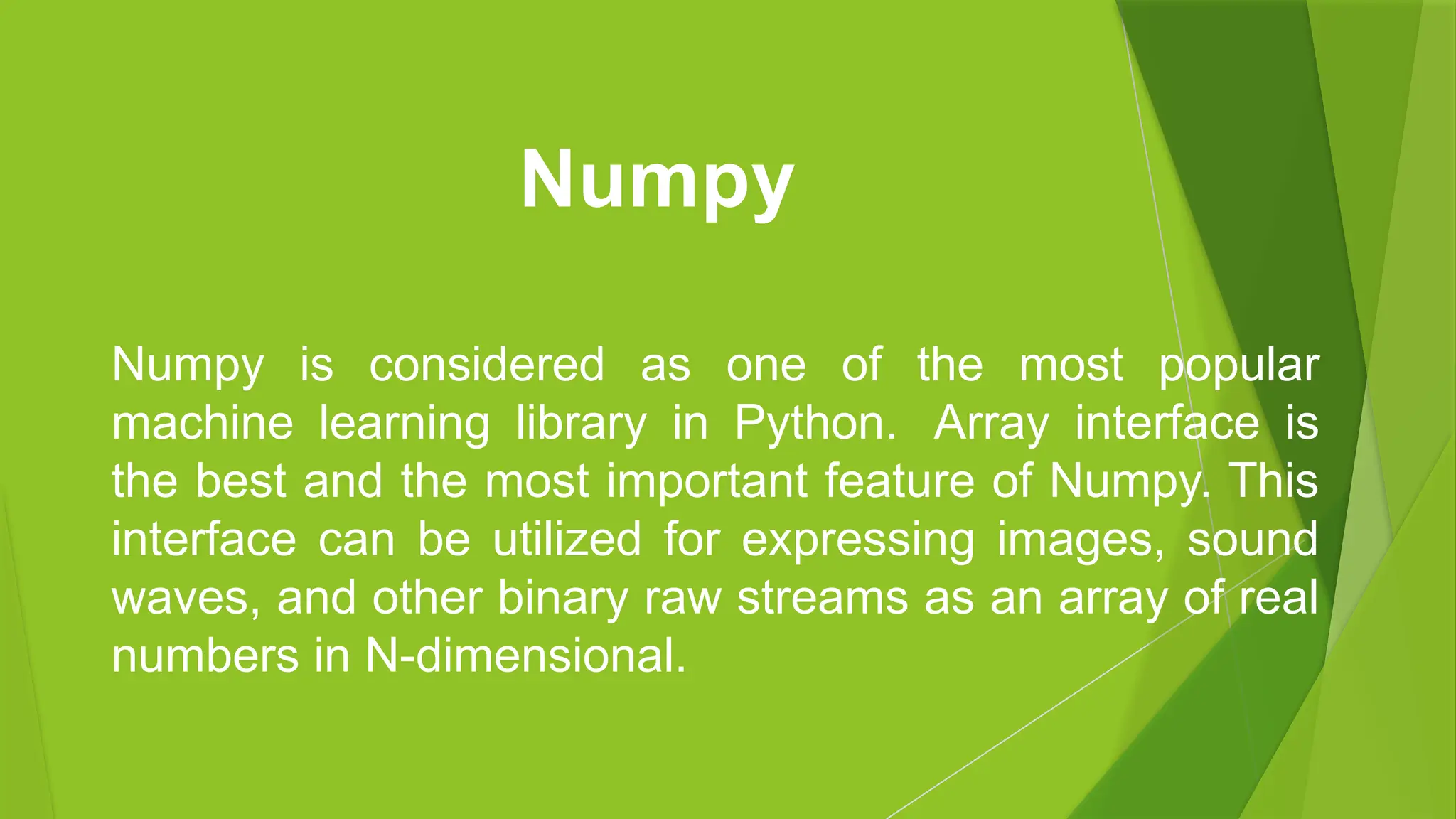 Numpy is considered as one of the most popular
machine learning library in Python. Array interface is
the best and the most important feature of Numpy. This
interface can be utilized for expressing images, sound
waves, and other binary raw streams as an array of real
numbers in N-dimensional.
Numpy
 