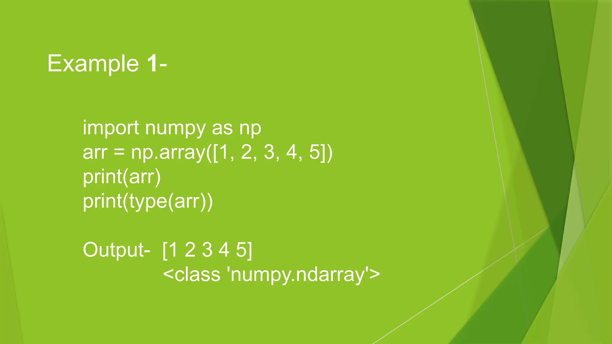 import numpy as np
arr = np.array([1, 2, 3, 4, 5])
print(arr)
print(type(arr))
Output- [1 2 3 4 5]
<class 'numpy.ndarray'>
Example 1-
 