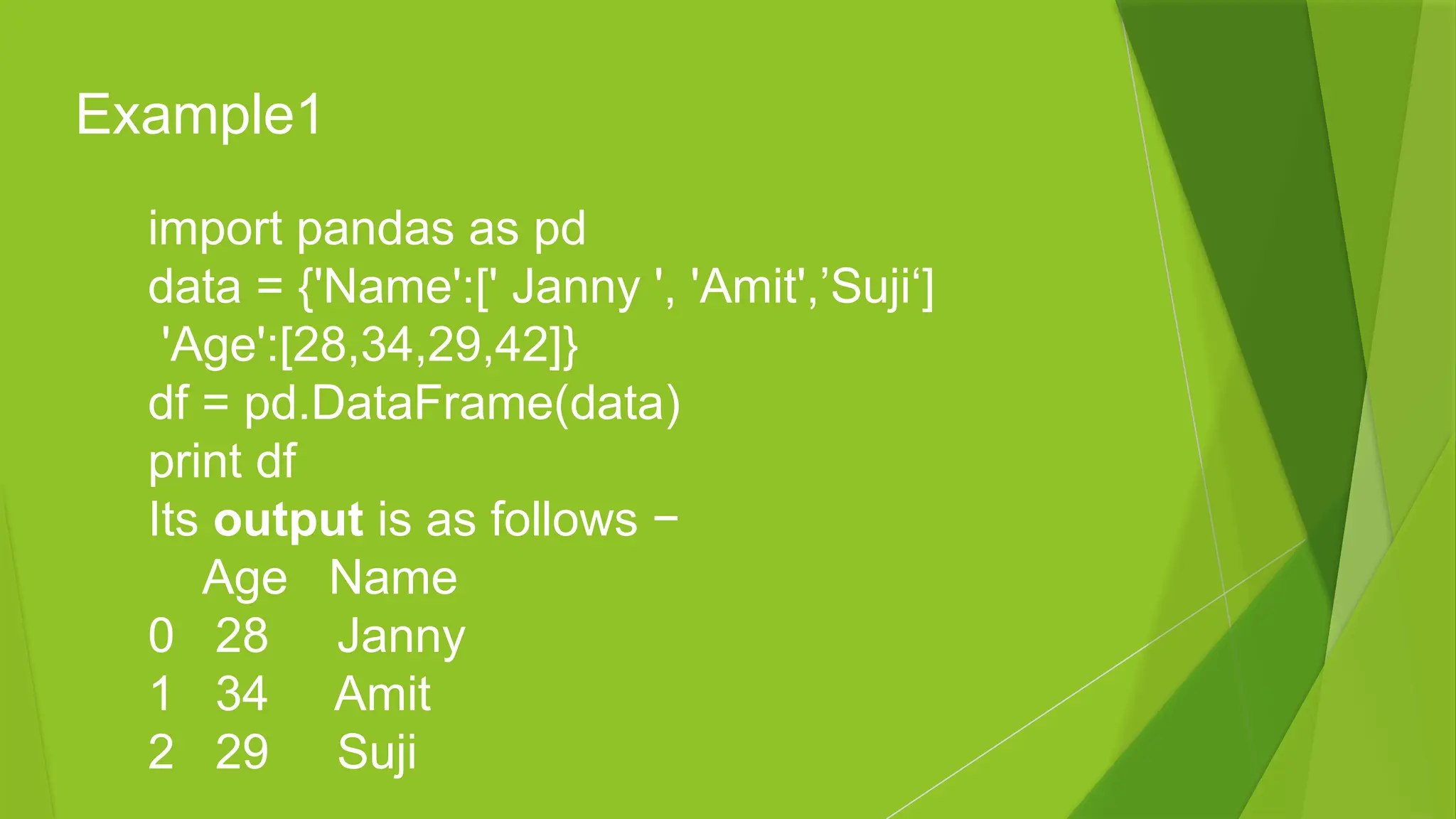 import pandas as pd
data = {'Name':[' Janny ', 'Amit',’Suji‘]
'Age':[28,34,29,42]}
df = pd.DataFrame(data)
print df
Its output is as follows −
Age Name
0 28 Janny
1 34 Amit
2 29 Suji
Example1
 