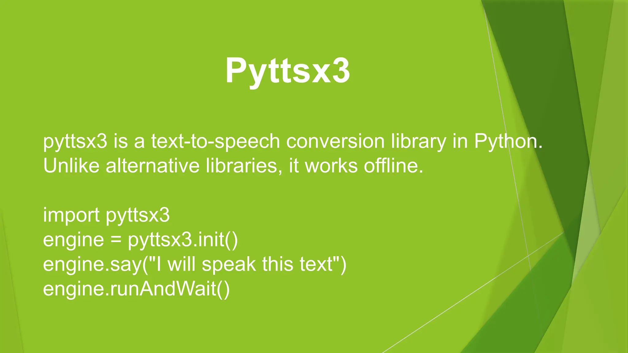 pyttsx3 is a text-to-speech conversion library in Python.
Unlike alternative libraries, it works offline.
import pyttsx3
engine = pyttsx3.init()
engine.say("I will speak this text")
engine.runAndWait()
Pyttsx3
 