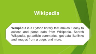 Wikipedia
Wikipedia is a Python library that makes it easy to
access and parse data from Wikipedia. Search
Wikipedia, get article summaries, get data like links
and images from a page, and more.
 