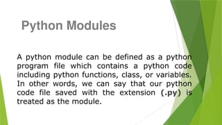 A python module can be defined as a python
program file which contains a python code
including python functions, class, or variables.
In other words, we can say that our python
code file saved with the extension (.py) is
treated as the module.
Python Modules
 
