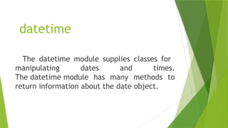 datetime
The datetime module supplies classes for
manipulating dates and times.
The datetime module has many methods to
return information about the date object.
 