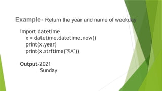 import datetime
x = datetime.datetime.now()
print(x.year)
print(x.strftime("%A"))
Output-2021
Sunday
17
Example- Return the year and name of weekday
 