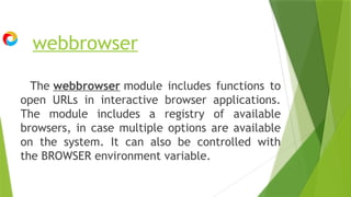 webbrowser
The webbrowser module includes functions to
open URLs in interactive browser applications.
The module includes a registry of available
browsers, in case multiple options are available
on the system. It can also be controlled with
the BROWSER environment variable.
 