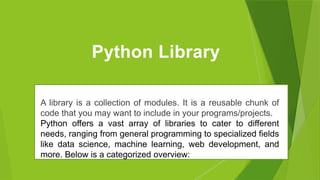 Python Library
A library is a collection of modules. It is a reusable chunk of
code that you may want to include in your programs/projects.
Python offers a vast array of libraries to cater to different
needs, ranging from general programming to specialized fields
like data science, machine learning, web development, and
more. Below is a categorized overview:
 