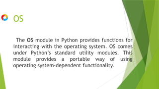 OS
The OS module in Python provides functions for
interacting with the operating system. OS comes
under Python’s standard utility modules. This
module provides a portable way of using
operating system-dependent functionality.
 