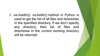 3. os.listdir()- os.listdir() method in Python is
used to get the list of all files and directories
in the specified directory. If we don’t specify
any directory, then list of files and
directories in the current working directory
will be returned.
 