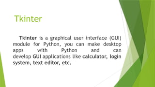 Tkinter
Tkinter is a graphical user interface (GUI)
module for Python, you can make desktop
apps with Python and can
develop GUI applications like calculator, login
system, text editor, etc.
 
