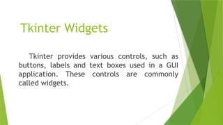 Tkinter Widgets
Tkinter provides various controls, such as
buttons, labels and text boxes used in a GUI
application. These controls are commonly
called widgets.
 