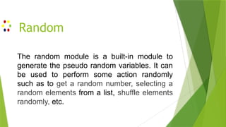 Random
The random module is a built-in module to
generate the pseudo random variables. It can
be used to perform some action randomly
such as to get a random number, selecting a
random elements from a list, shuffle elements
randomly, etc.
 