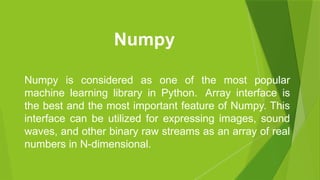 Numpy is considered as one of the most popular
machine learning library in Python. Array interface is
the best and the most important feature of Numpy. This
interface can be utilized for expressing images, sound
waves, and other binary raw streams as an array of real
numbers in N-dimensional.
Numpy
 