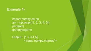 import numpy as np
arr = np.array([1, 2, 3, 4, 5])
print(arr)
print(type(arr))
Output- [1 2 3 4 5]
<class 'numpy.ndarray'>
Example 1-
 