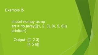 import numpy as np
arr = np.array([[1, 2, 3], [4, 5, 6]])
print(arr)
Output- [[1 2 3]
[4 5 6]]
Example 2-
 