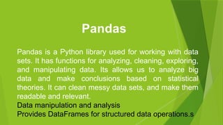 Pandas is a Python library used for working with data
sets. It has functions for analyzing, cleaning, exploring,
and manipulating data. Its allows us to analyze big
data and make conclusions based on statistical
theories. It can clean messy data sets, and make them
readable and relevant.
Data manipulation and analysis
Provides DataFrames for structured data operations.s
Pandas
 