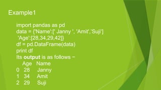 import pandas as pd
data = {'Name':[' Janny ', 'Amit',’Suji‘]
'Age':[28,34,29,42]}
df = pd.DataFrame(data)
print df
Its output is as follows −
Age Name
0 28 Janny
1 34 Amit
2 29 Suji
Example1
 