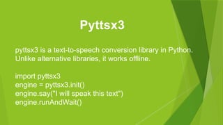 pyttsx3 is a text-to-speech conversion library in Python.
Unlike alternative libraries, it works offline.
import pyttsx3
engine = pyttsx3.init()
engine.say("I will speak this text")
engine.runAndWait()
Pyttsx3
 