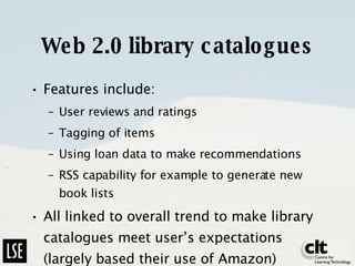 Web 2.0 library catalogues Features include: User reviews and ratings Tagging of items Using loan data to make recommendations RSS capability for example to generate new book lists All linked to overall trend to make library catalogues meet user’s expectations (largely based their use of Amazon) 