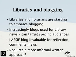 Libraries and blogging Libraries and librarians are starting to embrace blogging Increasingly blogs used for Library news – can target specific audiences LASSIE blog invaluable for reflection, comments, news Requires a more informal written approach? 