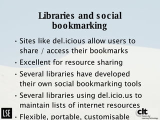 Libraries and social bookmarking Sites like del.icious allow users to share / access their bookmarks Excellent for resource sharing Several libraries have developed their own social bookmarking tools Several libraries using del.icio.us to maintain lists of internet resources Flexible, portable, customisable 