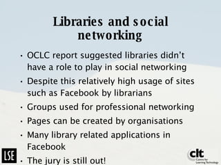 Libraries and social networking OCLC report suggested libraries didn’t have a role to play in social networking Despite this relatively high usage of sites such as Facebook by librarians Groups used for professional networking Pages can be created by organisations Many library related applications in Facebook The jury is still out! 