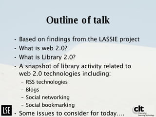 Outline of talk Based on findings from the LASSIE project What is web 2.0? What is Library 2.0? A snapshot of library activity related to web 2.0 technologies including: RSS technologies Blogs Social networking Social bookmarking Some issues to consider for today…. 