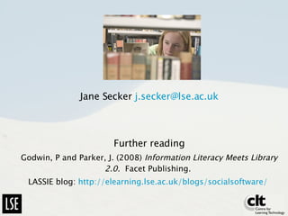 Jane Secker  [email_address] Further reading Godwin, P and Parker, J. (2008)  Information Literacy Meets Library 2.0.  Facet Publishing.  LASSIE blog:  http:// elearning.lse.ac.uk/blogs/socialsoftware /   