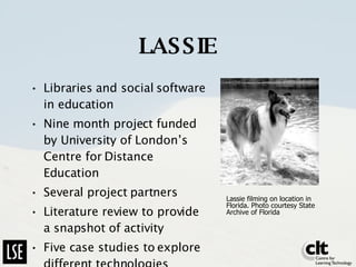 LASSIE Libraries and social software in education Nine month project funded by University of London’s Centre for Distance Education Several project partners Literature review to provide a snapshot of activity Five case studies to explore different technologies Lassie filming on location in Florida. Photo courtesy State Archive of Florida  