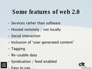 Some features of web 2.0 Services rather than software Hosted remotely / not locally Social interaction Inclusion of ‘user generated content’ Tagging Re-usable data Syndication / feed enabled Easy to use…. 