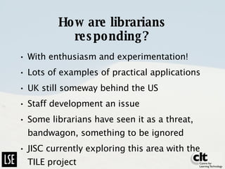 How are librarians responding? With enthusiasm and experimentation! Lots of examples of practical applications UK still someway behind the US Staff development an issue Some librarians have seen it as a threat, bandwagon, something to be ignored JISC currently exploring this area with the TILE project 